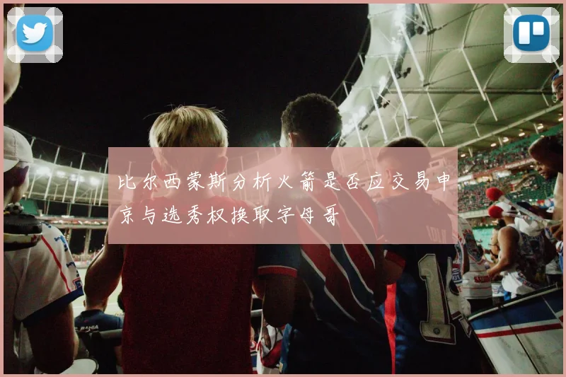 比尔西蒙斯分析火箭是否应交易申京与选秀权换取字母哥