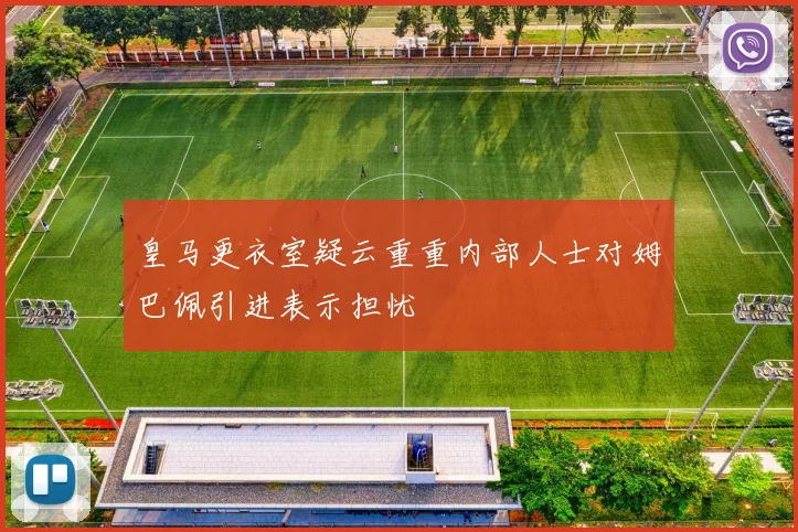 皇马更衣室疑云重重内部人士对姆巴佩引进表示担忧